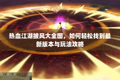 热血江湖披风大全图，如何轻松找到最新版本与玩法攻略