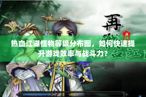 热血江湖怪物等级分布图，如何快速提升游戏效率与战斗力？