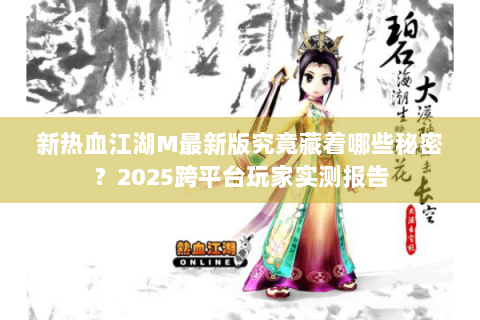新热血江湖M最新版究竟藏着哪些秘密？2025跨平台玩家实测报告