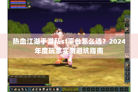 热血江湖手游私sf平台怎么选？2024年度玩家实测避坑指南