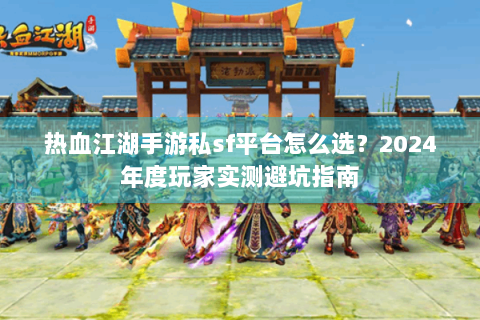 热血江湖手游私sf平台怎么选？2024年度玩家实测避坑指南