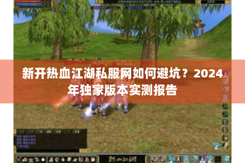 新开热血江湖私服网如何避坑？2024年独家版本实测报告