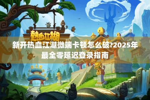 新开热血江湖微端卡顿怎么破?2025年最全零延迟登录指南