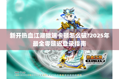 新开热血江湖微端卡顿怎么破?2025年最全零延迟登录指南