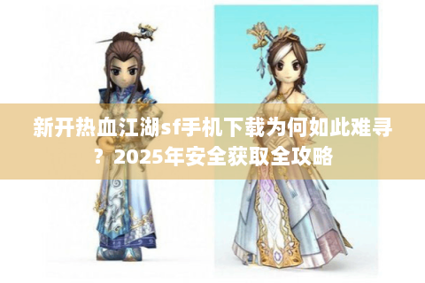 新开热血江湖sf手机下载为何如此难寻？2025年安全获取全攻略