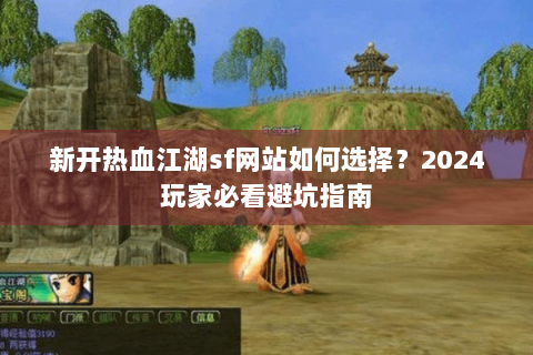 新开热血江湖sf网站如何选择？2024玩家必看避坑指南
