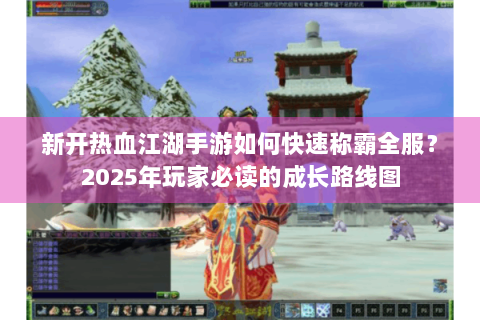 新开热血江湖手游如何快速称霸全服？2025年玩家必读的成长路线图