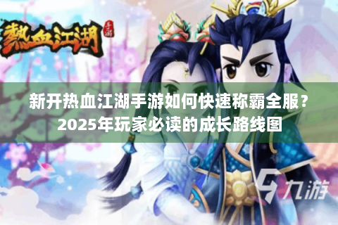 新开热血江湖手游如何快速称霸全服？2025年玩家必读的成长路线图
