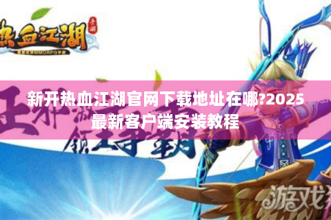 新开热血江湖官网下载地址在哪?2025最新客户端安装教程
