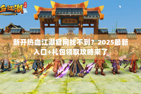 新开热血江湖官网找不到？2025最新入口+礼包领取攻略来了
