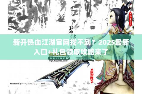 新开热血江湖官网找不到？2025最新入口+礼包领取攻略来了