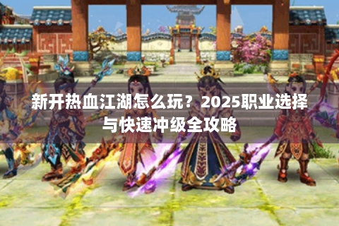 新开热血江湖怎么玩？2025职业选择与快速冲级全攻略