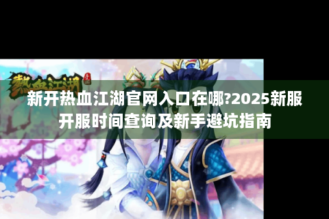 新开热血江湖官网入口在哪?2025新服开服时间查询及新手避坑指南