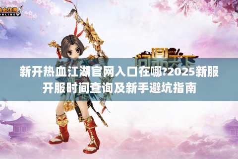 新开热血江湖官网入口在哪?2025新服开服时间查询及新手避坑指南