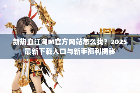 新热血江湖M官方网站怎么找？2025最新下载入口与新手福利揭秘